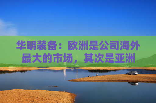 华明装备：欧洲是公司海外最大的市场，其次是亚洲