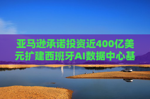 亚马逊承诺投资近400亿美元扩建西班牙AI数据中心基础设施