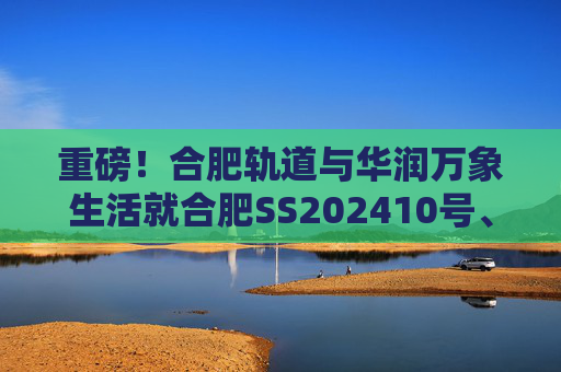 重磅！合肥轨道与华润万象生活就合肥SS202410号、GX202501号地块签订战略合作协议！