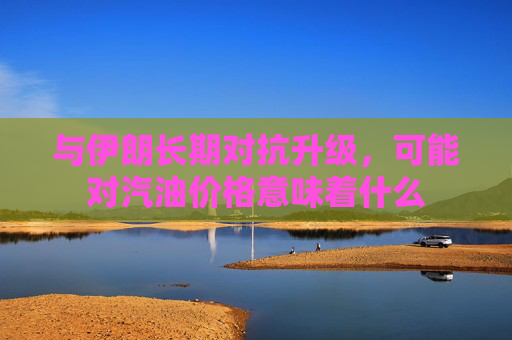 与伊朗长期对抗升级，可能对汽油价格意味着什么
