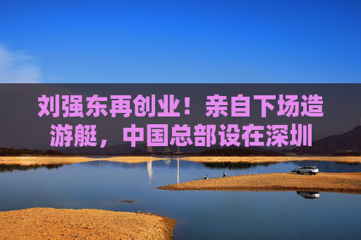 刘强东再创业！亲自下场造游艇，中国总部设在深圳