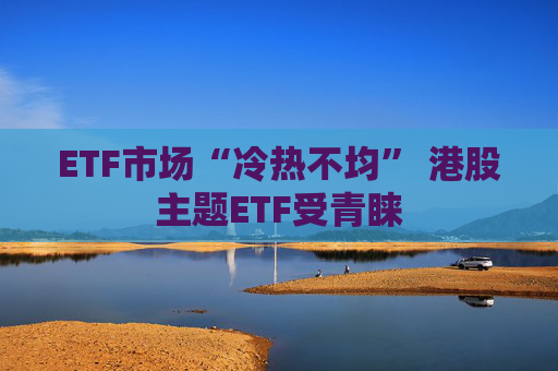 ETF市场“冷热不均” 港股主题ETF受青睐