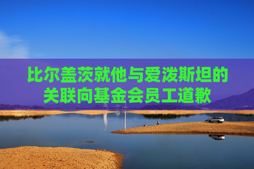 比尔盖茨就他与爱泼斯坦的关联向基金会员工道歉  第1张
