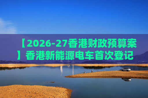 【2026-27香港财政预算案】香港新能源电车首次登记税延长至2028年 电动私家车税务宽减3月底终止