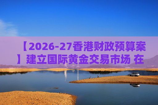 【2026-27香港财政预算案】建立国际黄金交易市场 在港进行黄金交易及结算将有税务优惠