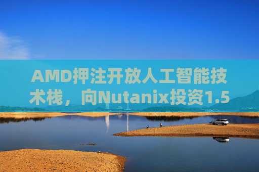 AMD押注开放人工智能技术栈，向Nutanix投资1.5亿美元