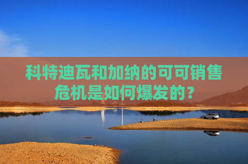 科特迪瓦和加纳的可可销售危机是如何爆发的？