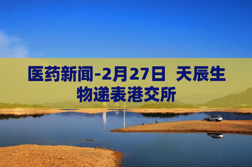 医药新闻-2月27日  天辰生物递表港交所