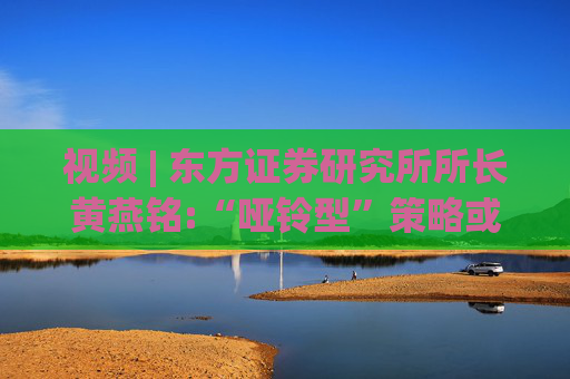 视频 | 东方证券研究所所长黄燕铭:“哑铃型”策略或结束，A股下一阶段投资重点在中盘蓝筹  第1张