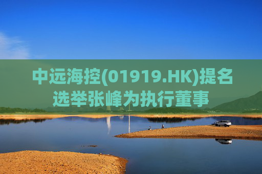 中远海控(01919.HK)提名选举张峰为执行董事  第1张