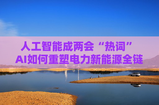 人工智能成两会“热词” AI如何重塑电力新能源全链竞争力