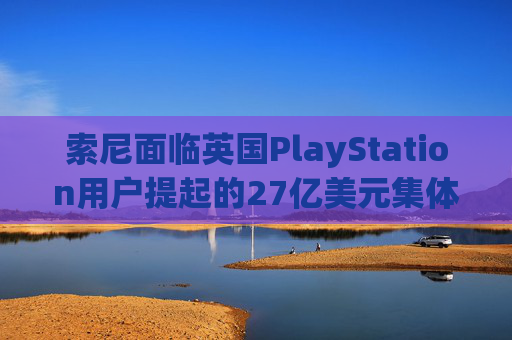 索尼面临英国PlayStation用户提起的27亿美元集体诉讼