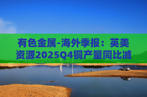 有色金属-海外季报：英美资源2025Q4铜产量同比减少14%至17万吨 2026年铜产量指引由76-82 万吨修订为70-76万吨