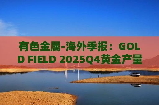 有色金属-海外季报：GOLD FIELD 2025Q4黄金产量环比增加9.6%至21.74吨 AISC环比上涨18.7%至1673美元/盎司