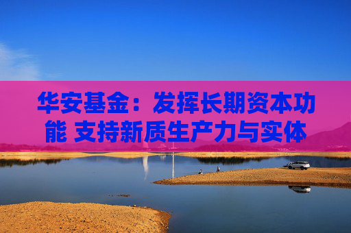 华安基金：发挥长期资本功能 支持新质生产力与实体经济发展