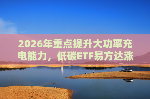 2026年重点提升大功率充电能力，低碳ETF易方达涨1.08%