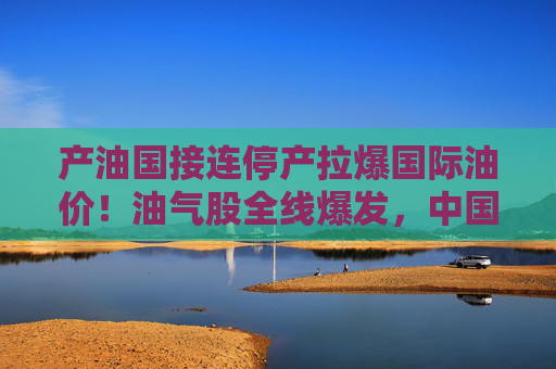 产油国接连停产拉爆国际油价！油气股全线爆发，中国海油盘中涨停