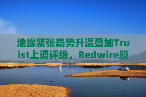 地缘紧张局势升温叠加Truist上调评级，Redwire股价逆市走高