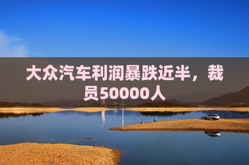 大众汽车利润暴跌近半，裁员50000人