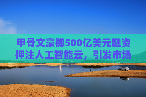 甲骨文豪掷500亿美元融资押注人工智能云，引发市场关注