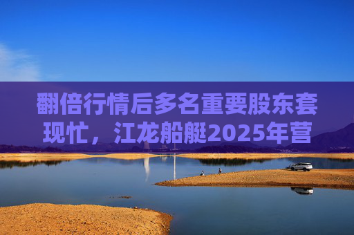 翻倍行情后多名重要股东套现忙，江龙船艇2025年营收腰斩净利润迎上市首亏
