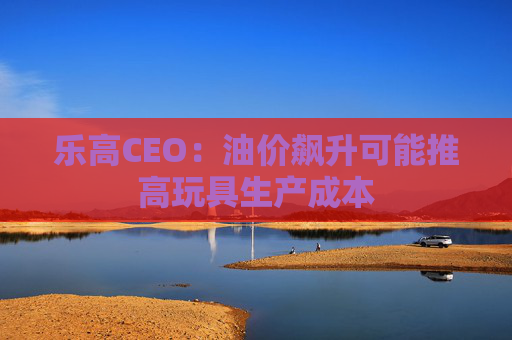 乐高CEO：油价飙升可能推高玩具生产成本