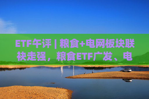 ETF午评 | 粮食+电网板块联袂走强，粮食ETF广发、电网设备ETF涨2%  第1张