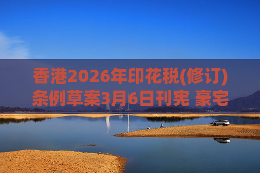 香港2026年印花税(修订)条例草案3月6日刊宪 豪宅交易印花税上调至6.5%