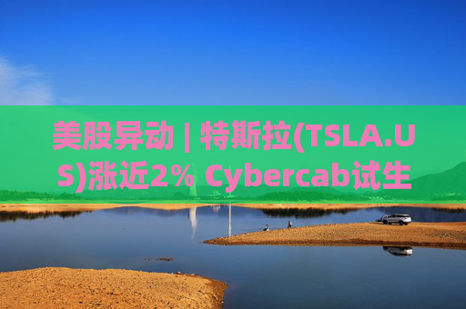 美股异动 | 特斯拉(TSLA.US)涨近2% Cybercab试生产提速 4月启动量产  第1张