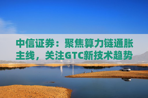 中信证券：聚焦算力链通胀主线，关注GTC新技术趋势与国产算力进展