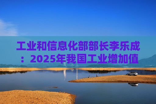 工业和信息化部部长李乐成：2025年我国工业增加值41.7万亿元，世界第一制造大国地位进一步巩固