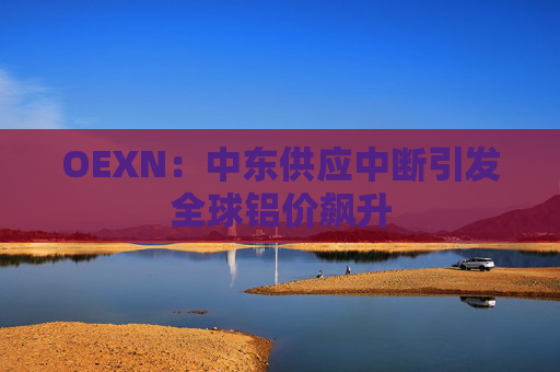 OEXN：中东供应中断引发全球铝价飙升