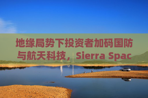 地缘局势下投资者加码国防与航天科技，Sierra Space估值达80亿美元