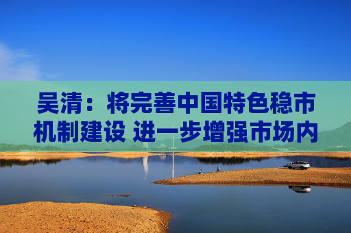 吴清：将完善中国特色稳市机制建设 进一步增强市场内在稳定性