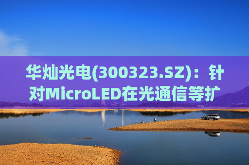 华灿光电(300323.SZ)：针对MicroLED在光通信等扩展领域的应用，目前仍处于早期研发和样品验证阶段