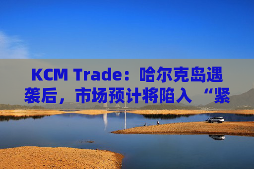 KCM Trade：哈尔克岛遇袭后，市场预计将陷入 “紧张不安”