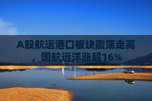 A股航运港口板块震荡走高，国航远洋涨超16%  第1张