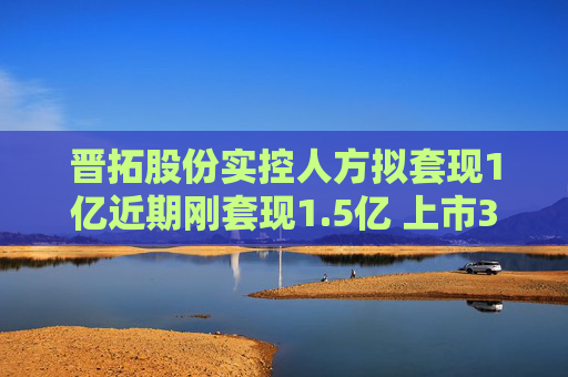 晋拓股份实控人方拟套现1亿近期刚套现1.5亿 上市3年半  第1张