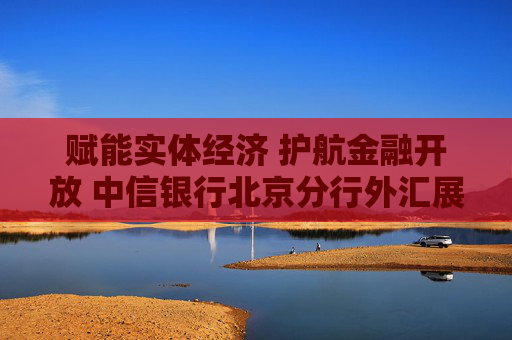 赋能实体经济 护航金融开放 中信银行北京分行外汇展业试点成果显著