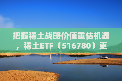 把握稀土战略价值重估机遇，稀土ETF（516780）更名为“稀土ETF华泰柏瑞”