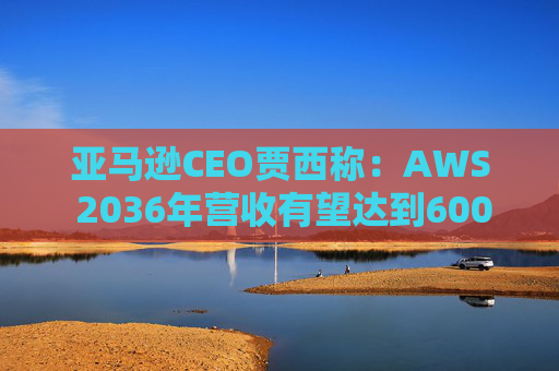 亚马逊CEO贾西称：AWS 2036年营收有望达到6000亿美元