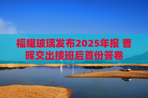 福耀玻璃发布2025年报 曹晖交出接班后首份答卷  第1张