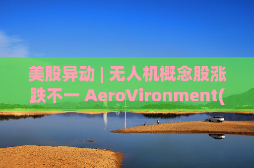 美股异动 | 无人机概念股涨跌不一 AeroVironment(AVAV.US)一度跌近8%  第1张