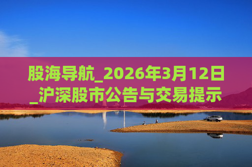 股海导航_2026年3月12日_沪深股市公告与交易提示