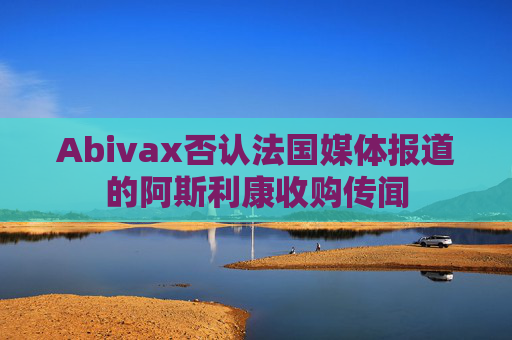 Abivax否认法国媒体报道的阿斯利康收购传闻