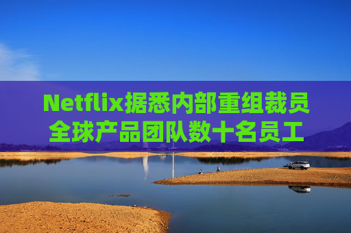 Netflix据悉内部重组裁员全球产品团队数十名员工