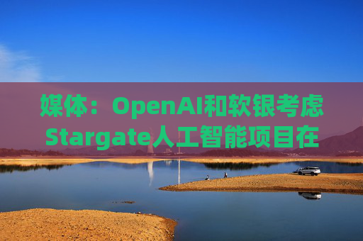 媒体:OpenAI和软银考虑Stargate人工智能项目在英国进行投资