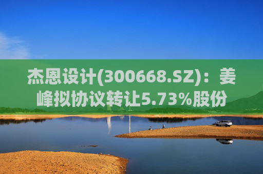 杰恩设计(300668.SZ)：姜峰拟协议转让5.73%股份  第1张