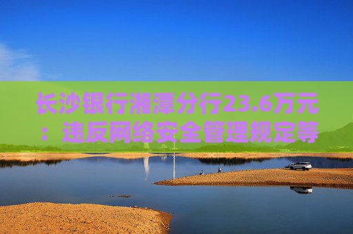 长沙银行湘潭分行23.6万元：违反网络安全管理规定等