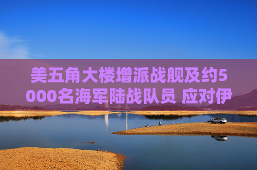 美五角大楼增派战舰及约5000名海军陆战队员 应对伊朗霍尔木兹海峡攻击